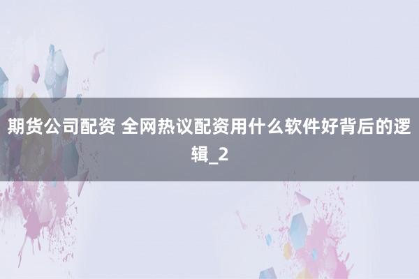 期货公司配资 全网热议配资用什么软件好背后的逻辑_2