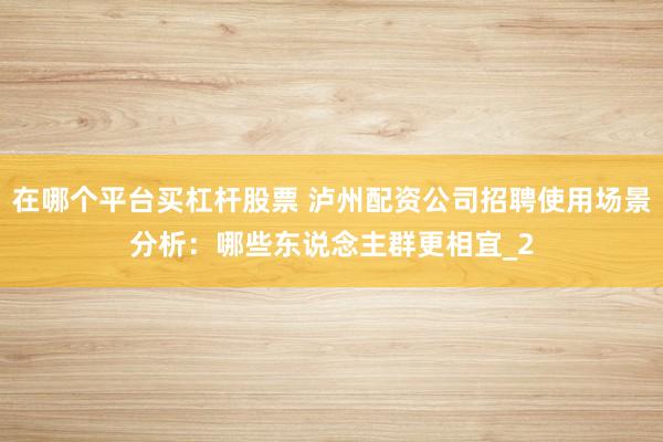 在哪个平台买杠杆股票 泸州配资公司招聘使用场景分析：哪些东说念主群更相宜_2