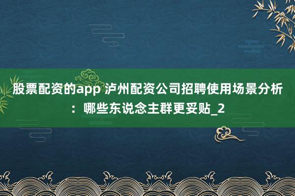 股票配资的app 泸州配资公司招聘使用场景分析：哪些东说念主群更妥贴_2