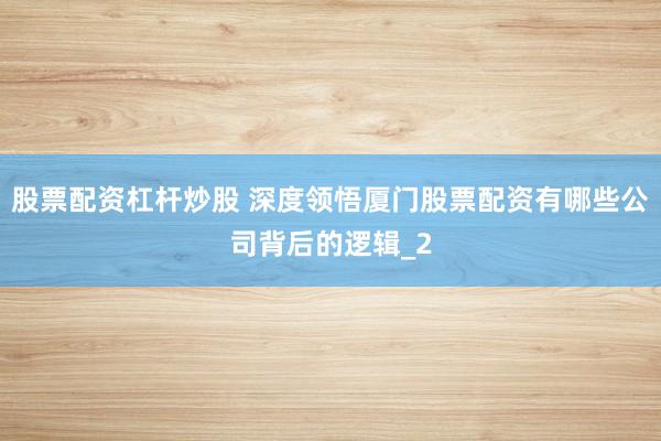 股票配资杠杆炒股 深度领悟厦门股票配资有哪些公司背后的逻辑_2