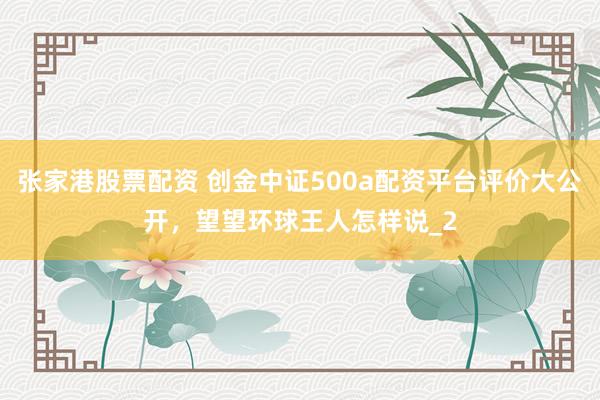 张家港股票配资 创金中证500a配资平台评价大公开，望望环球王人怎样说_2