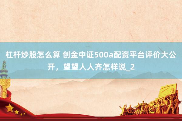 杠杆炒股怎么算 创金中证500a配资平台评价大公开，望望人人齐怎样说_2