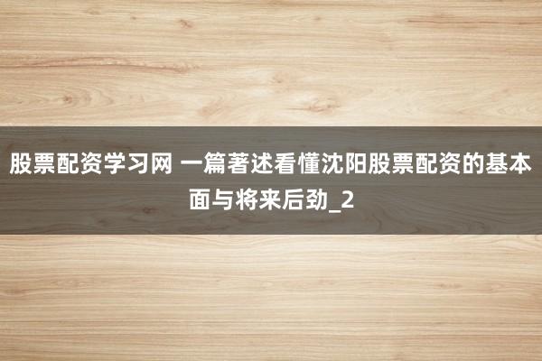 股票配资学习网 一篇著述看懂沈阳股票配资的基本面与将来后劲_2