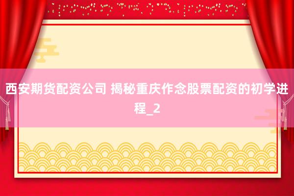 西安期货配资公司 揭秘重庆作念股票配资的初学进程_2