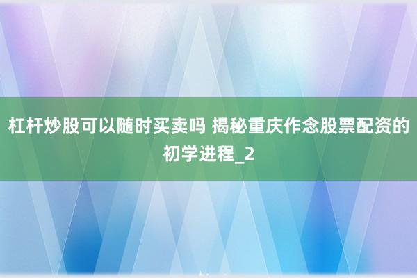 杠杆炒股可以随时买卖吗 揭秘重庆作念股票配资的初学进程_2