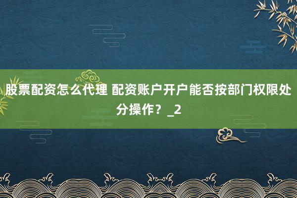 股票配资怎么代理 配资账户开户能否按部门权限处分操作？_2