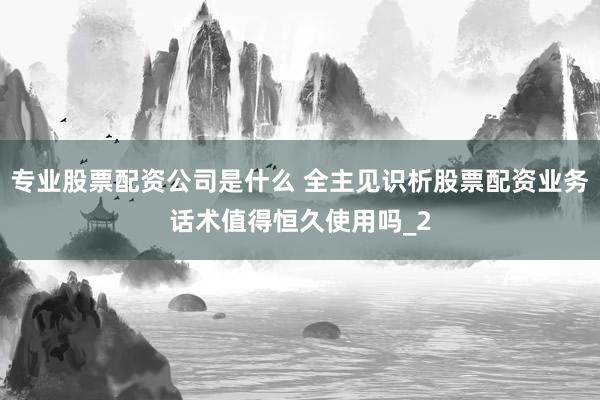 专业股票配资公司是什么 全主见识析股票配资业务话术值得恒久使用吗_2