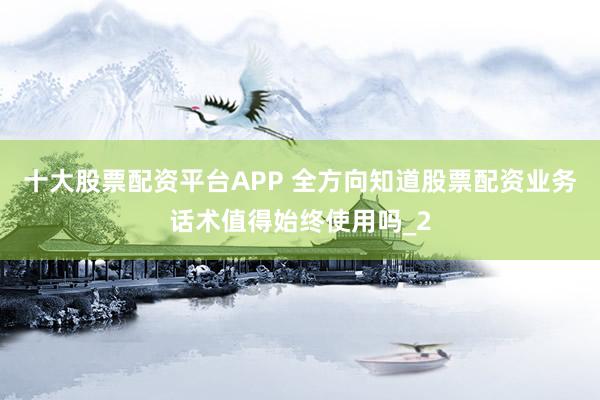 十大股票配资平台APP 全方向知道股票配资业务话术值得始终使用吗_2