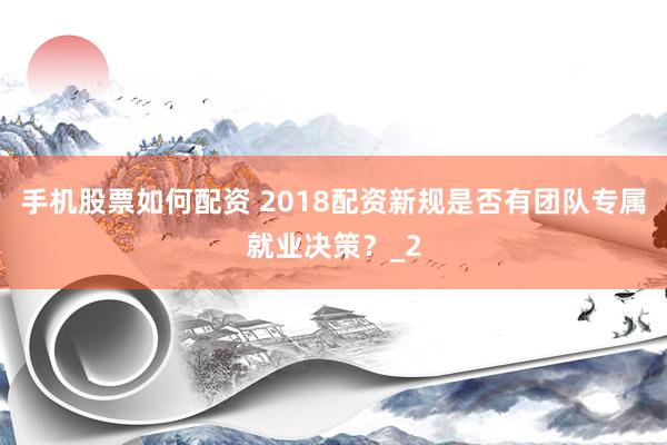 手机股票如何配资 2018配资新规是否有团队专属就业决策？_2