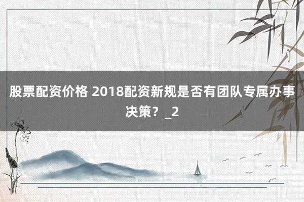 股票配资价格 2018配资新规是否有团队专属办事决策？_2