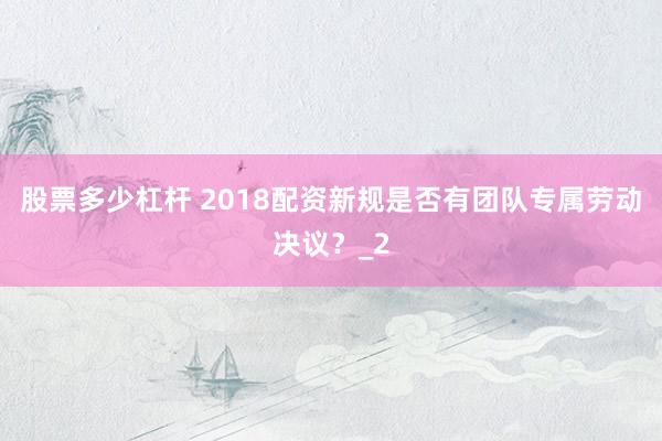 股票多少杠杆 2018配资新规是否有团队专属劳动决议？_2