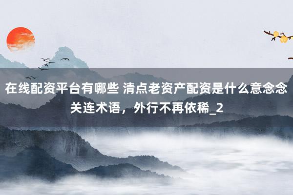 在线配资平台有哪些 清点老资产配资是什么意念念关连术语，外行不再依稀_2