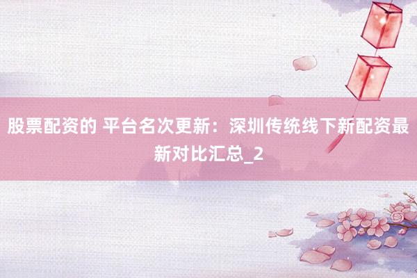 股票配资的 平台名次更新：深圳传统线下新配资最新对比汇总_2