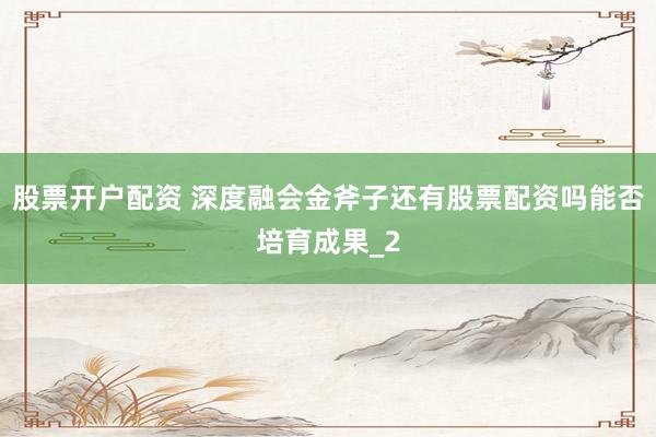 股票开户配资 深度融会金斧子还有股票配资吗能否培育成果_2