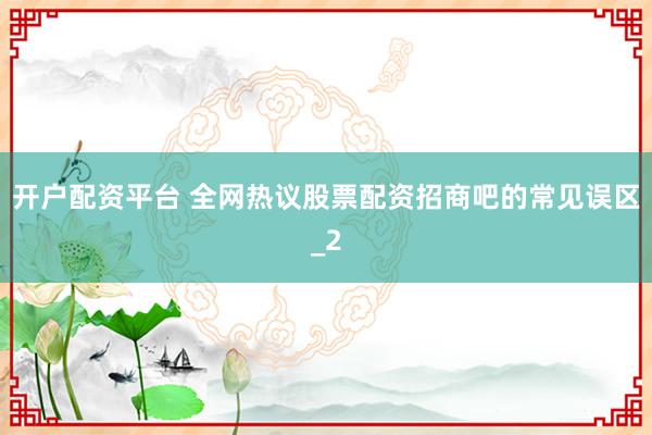 开户配资平台 全网热议股票配资招商吧的常见误区_2