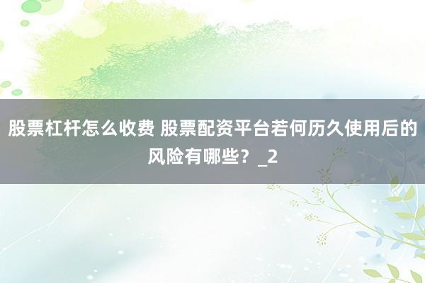 股票杠杆怎么收费 股票配资平台若何历久使用后的风险有哪些？_2
