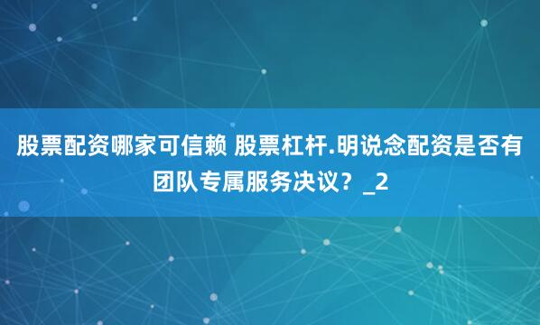 股票配资哪家可信赖 股票杠杆.明说念配资是否有团队专属服务决议？_2