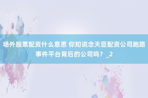 场外股票配资什么意思 你知说念天臣配资公司跑路事件平台背后的公司吗？_2