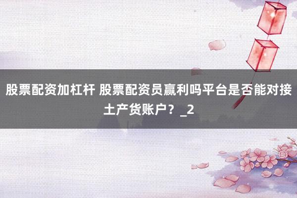股票配资加杠杆 股票配资员赢利吗平台是否能对接土产货账户？_2