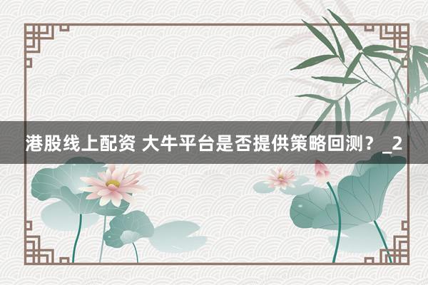 港股线上配资 大牛平台是否提供策略回测？_2