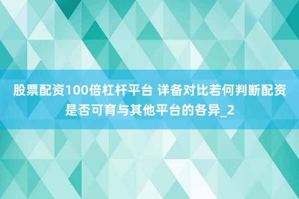股票配资100倍杠杆平台 详备对比若何判断配资是否可育与其他平台的各异_2