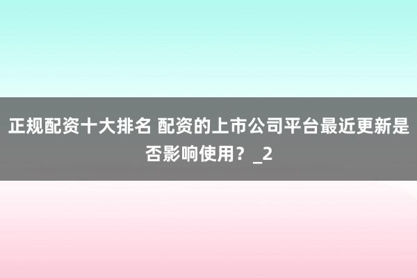 正规配资十大排名 配资的上市公司平台最近更新是否影响使用？_2