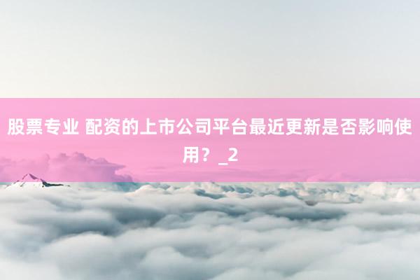 股票专业 配资的上市公司平台最近更新是否影响使用？_2