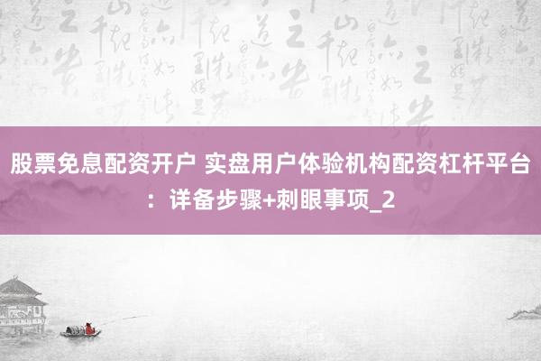 股票免息配资开户 实盘用户体验机构配资杠杆平台：详备步骤+刺眼事项_2