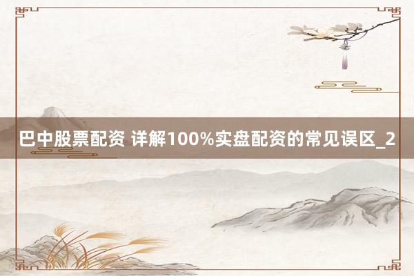 巴中股票配资 详解100%实盘配资的常见误区_2