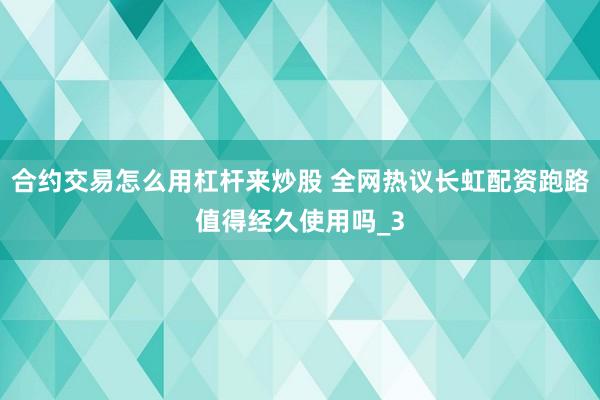合约交易怎么用杠杆来炒股 全网热议长虹配资跑路值得经久使用吗_3