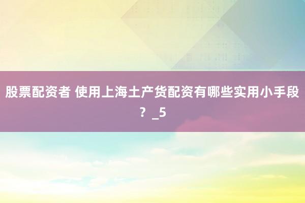 股票配资者 使用上海土产货配资有哪些实用小手段？_5