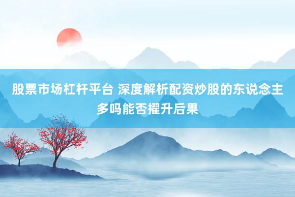 股票市场杠杆平台 深度解析配资炒股的东说念主多吗能否擢升后果
