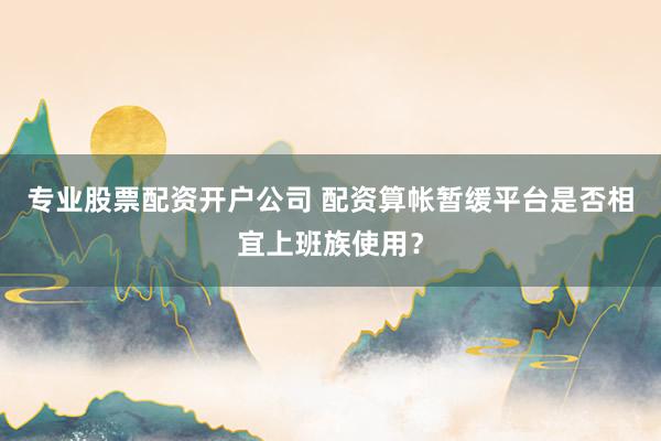 专业股票配资开户公司 配资算帐暂缓平台是否相宜上班族使用？