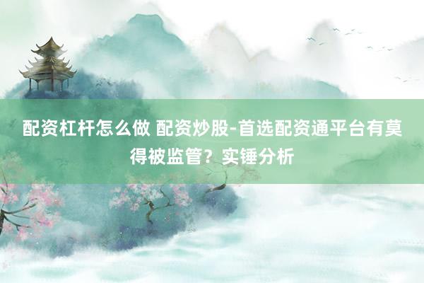 配资杠杆怎么做 配资炒股-首选配资通平台有莫得被监管？实锤分析