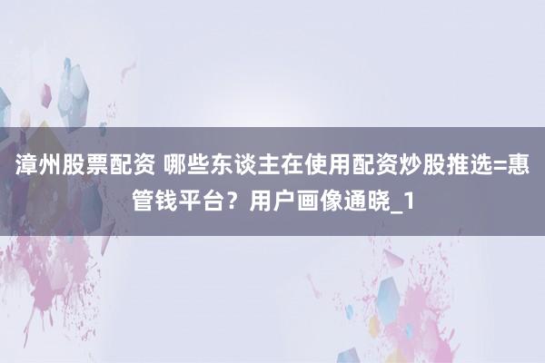 漳州股票配资 哪些东谈主在使用配资炒股推选=惠管钱平台？用户画像通晓_1
